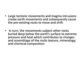 • Large tectonic movements and magma intrusions
create earth movements and subsequently cause
the pre-existing rocks to move and shift.
• In turn, the movements subject other rocks
buried deep below the earth’s surface to extreme
pressure and heat which contributes to changes
and assemblage of the rocks texture, mineralogy,
and chemical composition.
 