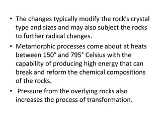 • The changes typically modify the rock’s crystal
type and sizes and may also subject the rocks
to further radical changes.
• Metamorphic processes come about at heats
between 150° and 795° Celsius with the
capability of producing high energy that can
break and reform the chemical compositions
of the rocks.
• Pressure from the overlying rocks also
increases the process of transformation.
 