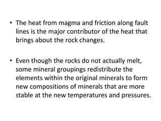 • The heat from magma and friction along fault
lines is the major contributor of the heat that
brings about the rock changes.
• Even though the rocks do not actually melt,
some mineral groupings redistribute the
elements within the original minerals to form
new compositions of minerals that are more
stable at the new temperatures and pressures.
 