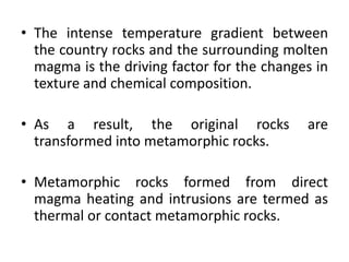 • The intense temperature gradient between
the country rocks and the surrounding molten
magma is the driving factor for the changes in
texture and chemical composition.
• As a result, the original rocks are
transformed into metamorphic rocks.
• Metamorphic rocks formed from direct
magma heating and intrusions are termed as
thermal or contact metamorphic rocks.
 