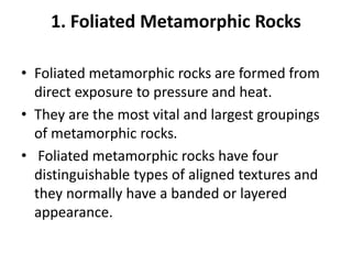 1. Foliated Metamorphic Rocks
• Foliated metamorphic rocks are formed from
direct exposure to pressure and heat.
• They are the most vital and largest groupings
of metamorphic rocks.
• Foliated metamorphic rocks have four
distinguishable types of aligned textures and
they normally have a banded or layered
appearance.
 