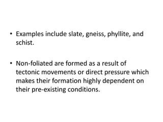 • Examples include slate, gneiss, phyllite, and
schist.
• Non-foliated are formed as a result of
tectonic movements or direct pressure which
makes their formation highly dependent on
their pre-existing conditions.
 