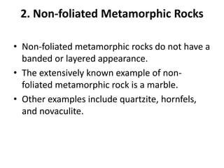 2. Non-foliated Metamorphic Rocks
• Non-foliated metamorphic rocks do not have a
banded or layered appearance.
• The extensively known example of non-
foliated metamorphic rock is a marble.
• Other examples include quartzite, hornfels,
and novaculite.
 