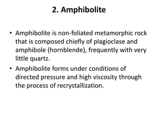 2. Amphibolite
• Amphibolite is non-foliated metamorphic rock
that is composed chiefly of plagioclase and
amphibole (hornblende), frequently with very
little quartz.
• Amphibolite forms under conditions of
directed pressure and high viscosity through
the process of recrystallization.
 