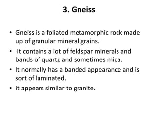 3. Gneiss
• Gneiss is a foliated metamorphic rock made
up of granular mineral grains.
• It contains a lot of feldspar minerals and
bands of quartz and sometimes mica.
• It normally has a banded appearance and is
sort of laminated.
• It appears similar to granite.
 