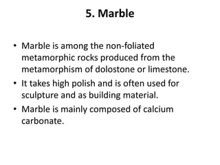 5. Marble
• Marble is among the non-foliated
metamorphic rocks produced from the
metamorphism of dolostone or limestone.
• It takes high polish and is often used for
sculpture and as building material.
• Marble is mainly composed of calcium
carbonate.
 
