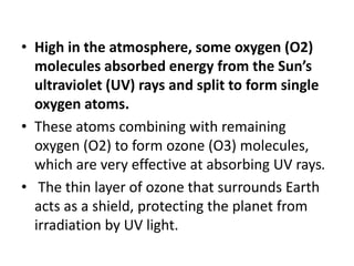 • High in the atmosphere, some oxygen (O2)
molecules absorbed energy from the Sun’s
ultraviolet (UV) rays and split to form single
oxygen atoms.
• These atoms combining with remaining
oxygen (O2) to form ozone (O3) molecules,
which are very effective at absorbing UV rays.
• The thin layer of ozone that surrounds Earth
acts as a shield, protecting the planet from
irradiation by UV light.
 