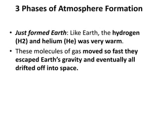 3 Phases of Atmosphere Formation
• Just formed Earth: Like Earth, the hydrogen
(H2) and helium (He) was very warm.
• These molecules of gas moved so fast they
escaped Earth’s gravity and eventually all
drifted off into space.
 