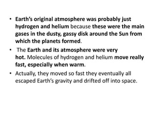 • Earth’s original atmosphere was probably just
hydrogen and helium because these were the main
gases in the dusty, gassy disk around the Sun from
which the planets formed.
• The Earth and its atmosphere were very
hot. Molecules of hydrogen and helium move really
fast, especially when warm.
• Actually, they moved so fast they eventually all
escaped Earth’s gravity and drifted off into space.
 