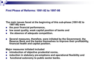 First Phase of Reforms: 1991-92 to 1997-98 
The main issues faced at the beginning of this sub-phase (1991-92 to 
1997-98) were 
 the poor financial performance, 
 low asset quality, weak capital position of banks and 
 the absence of adequate competition. 
 Several measures, therefore, were initiated by the Government, the 
Reserve Bank and the banks themselves to improve their profitability, 
financial health and capital position. 
Major measures initiated included 
 introduction of objective prudential norms, 
 reduction in statutory pre-emptions and operational flexibility and 
 functional autonomy to public sector banks. 
 