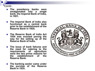 Contd.. 
 The presidency banks were 
amalgamated into a single 
bank, the Imperial Bank of India, 
in 1921. 
 The Imperial Bank of India also 
functioned as a central bank 
prior to the establishment of the 
Reserve Bank in 1935. 
 The Reserve Bank of India Act 
1934 was enacted paving the 
way for the setting up of the 
Reserve Bank of India. 
 The issue of bank failures and 
the need for catering to the 
requirements of agriculture 
were the two prime reasons for 
the establishment of the 
Reserve Bank. 
 The banking sector came under 
the purview of the Reserve 
Bank in 1935. 
 