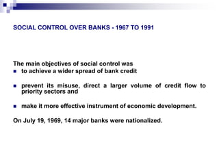 SOCIAL CONTROL OVER BANKS - 1967 TO 1991 
The main objectives of social control was 
 to achieve a wider spread of bank credit 
 prevent its misuse, direct a larger volume of credit flow to 
priority sectors and 
 make it more effective instrument of economic development. 
On July 19, 1969, 14 major banks were nationalized. 
 