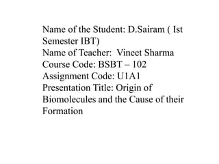 Name of the Student: D.Sairam ( Ist 
Semester IBT) 
Name of Teacher: Vineet Sharma 
Course Code: BSBT – 102 
Assignment Code: U1A1 
Presentation Title: Origin of 
Biomolecules and the Cause of their 
Formation 
 