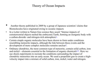 Theory of Ocean Impacts 
• Another theory published in 2009 by a group of Japanese scientists’ claims that 
Biomolecules have originated owing to oceanic impacts 
• In a Letter written to Nature Geo science they assert “Intense impacts of 
extraterrestrial objects melted the embryonic Earth, forming an inorganic body with 
a carbon-dioxide- and nitrogen-rich atmosphere1, 
• Certain simple organic molecules have been shown to form under conditions 
resembling meteorite impacts, although the link between these events and the 
development of more complex molecules remains unclear3. 
• Ordinary chondrites, the most common type of meteorite, contain solid carbon, iron 
and nickel—elements essential to the formation of organic chemicals4, 5. Here we 
use shock experiments to recreate the conditions surrounding the impact of 
chondritic meteorites into an early ocean. We used a propellant gun to create a high-velocity 
impact into a mixture of solid carbon, iron, nickel, water and nitrogen. 
 
