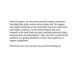 After the impact, we recovered numerous organic molecules, 
including fatty acids, amines and an amino acid. We suggest 
that organic molecules on the early Earth may have arisen from 
such impact syntheses. As the natural impacts that were 
frequent on the early Earth are more sustained and reach higher 
pressures than our experiments6, 7, they may have resulted in the 
synthesis of a greater abundance, variety and complexity of 
organic compounds.” 
This theory also does not have any concrete backing yet. 
 