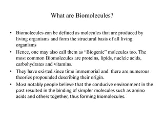 What are Biomolecules? 
• Biomolecules can be defined as molecules that are produced by 
living organisms and form the structural basis of all living 
organisms 
• Hence, one may also call them as “Biogenic” molecules too. The 
most common Biomolecules are proteins, lipids, nucleic acids, 
carbohydrates and vitamins. 
• They have existed since time immemorial and there are numerous 
theories propounded describing their origin. 
• Most notably people believe that the conducive environment in the 
past resulted in the binding of simpler molecules such as amino 
acids and others together, thus forming Biomolecules. 
 