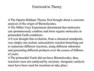 Foreword to Theory 
The Oparin-Haldane Theory first brought about a concrete 
analysis of the origin of Biomolecules. 
The Miller Urey Experiment determined that molecules 
can spontaneously combine and form organic molecules in 
primordial Earth conditions 
It was thought that evolution, from a chemical standpoint, 
was simply one archaic autocatalytic reaction branching out 
to numerous different reactions, using different substrates 
and generating different products over the course of billions 
of years. 
The primordial Earth did not have Biomolecules; thus, 
reactions were not catalyzed by enzymes. Inorganic catalysts 
must have been used for reactions to take place. 
 
