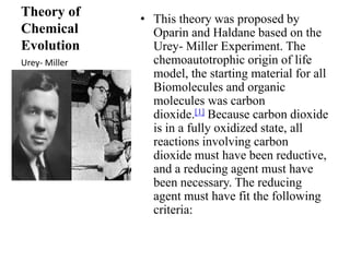 Theory of 
Chemical 
Evolution 
• This theory was proposed by 
Oparin and Haldane based on the 
Urey- Miller Experiment. The 
chemoautotrophic origin of life 
model, the starting material for all 
Biomolecules and organic 
molecules was carbon 
dioxide.[1] Because carbon dioxide 
is in a fully oxidized state, all 
reactions involving carbon 
dioxide must have been reductive, 
and a reducing agent must have 
been necessary. The reducing 
agent must have fit the following 
criteria: 
Urey- Miller 
 