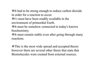 It had to be strong enough to reduce carbon dioxide 
in order for a reaction to occur. 
I t must have been readily available in the 
environment of primordial Earth. 
It must be somehow connected to today's known 
biochemistry. 
It must remain stable even after going through many 
reactions. 
This is the most wide spread and accepted theory 
however there are several other thesis that state that 
Biomolecules were created from external sources. 
 