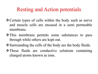 Resting and Action potentials
Certain types of cells within the body such as nerve
and muscle cells are encased in a semi permeable
membrane.
This membrane permits some substances to pass
through while others are kept out.
Surrounding the cells of the body are the body fluids.
These fluids are conductive solutions containing
charged atoms known as ions.
 