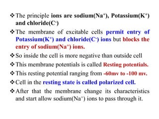The principle ions are sodium(Na+), Potassium(K+)
and chloride(C-)
The membrane of excitable cells permit entry of
Potassium(K+) and chloride(C-) ions but blocks the
entry of sodium(Na+) ions.
So inside the cell is more negative than outside cell
This membrane potentials is called Resting potentials.
This resting potential ranging from -60mv to -100 mv.
Cell in the resting state is called polarized cell.
After that the membrane change its characteristics
and start allow sodium(Na+) ions to pass through it.
 