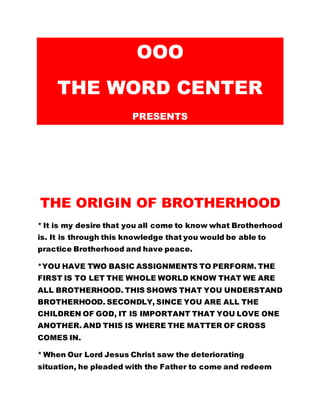 OOO 
THE WORD CENTER 
PRESENTS 
THE ORIGIN OF BROTHERHOOD 
* It is my desire that you all come to know what Brotherhood 
is. It is through this knowledge that you would be able to 
practice Brotherhood and have peace. 
*YOU HAVE TWO BASIC ASSIGNMENTS TO PERFORM. THE 
FIRST IS TO LET THE WHOLE WORLD KNOW THAT WE ARE 
ALL BROTHERHOOD. THIS SHOWS THAT YOU UNDERSTAND 
BROTHERHOOD. SECONDLY, SINCE YOU ARE ALL THE 
CHILDREN OF GOD, IT IS IMPORTANT THAT YOU LOVE ONE 
ANOTHER. AND THIS IS WHERE THE MATTER OF CROSS 
COMES IN. 
* When Our Lord Jesus Christ saw the deteriorating 
situation, he pleaded with the Father to come and redeem 
 
