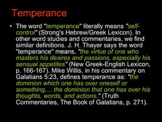 Temperance The word " temperance " literally means  " self-control "  (Strong's Hebrew/Greek Lexicon). In other word studies and commentaries, we find similar definitions. J. H. Thayer says the word "temperance" means,  " the virtue of one who masters his desires and passions, especially his sensual appetites "  (New Greek-English Lexicon, p. 166-167). Mike Willis, in his commentary on Galatians 5:23, defines temperance as:  " the dominion which one has over oneself or something.... the dominion that one has over his thoughts, words, and actions ."  (Truth Commentaries, The Book of Galatians, p. 271).  