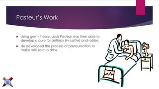 Pasteur’s Work 
Using germ theory, Louis Pasteur was then able to develop a cure for anthrax (in cattle) and rabies. 
He developed the process of pasteurisation to make milk safe to drink 