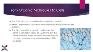 From Organic Molecules to Cells 
The first cells must have arisen from non-living material. 
Miller’s experiments show that the materials to make proteins were present. 
The 64 codons in the genetic code have the 
same meanings in nearly all organisms, but that 
there are some minor variations that are likely to 
have accrued since the common origin of life 
on Earth.  