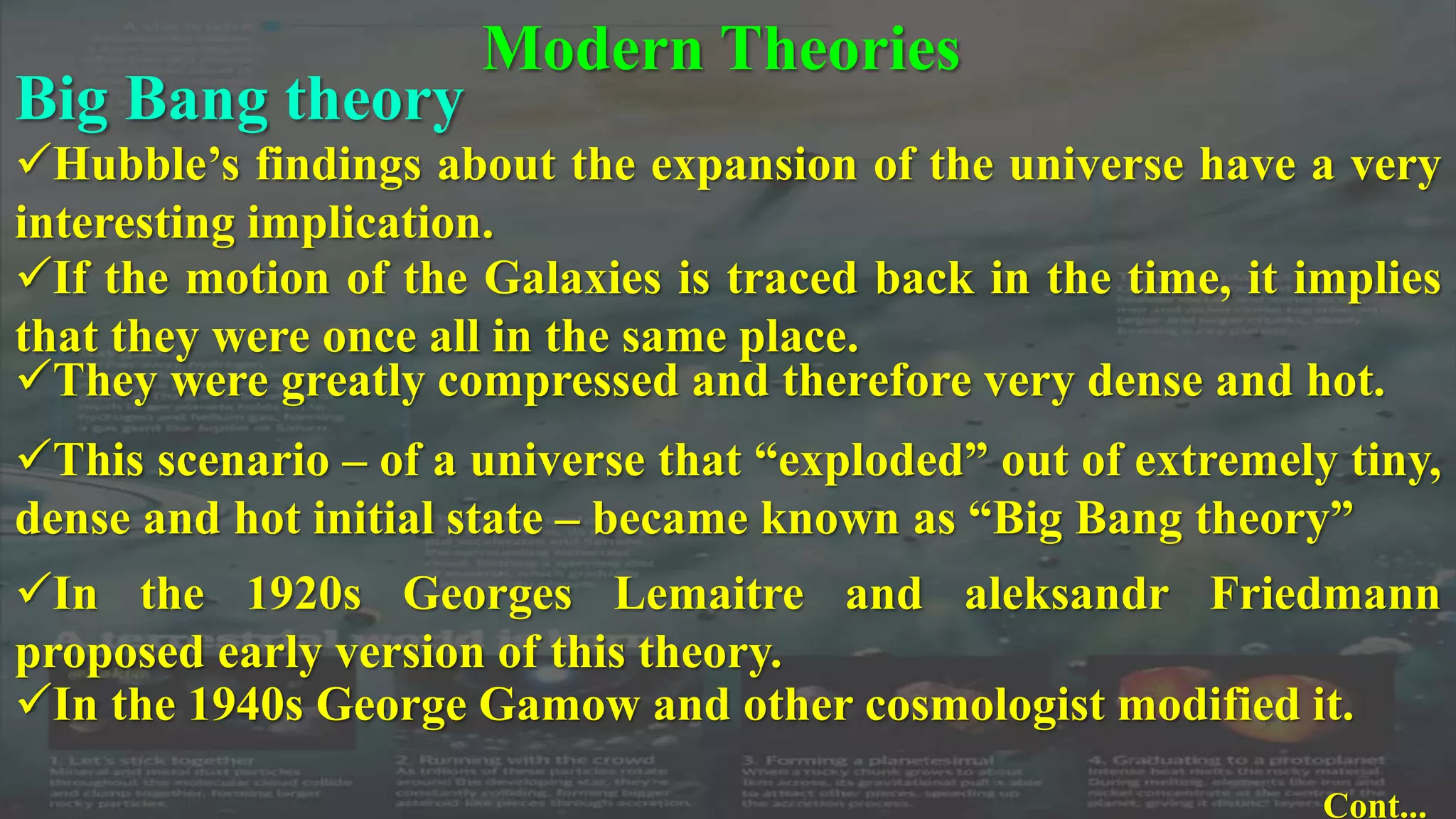 Modern Theories
Big Bang theory
Hubble’s findings about the expansion of the universe have a very
interesting implication.
If the motion of the Galaxies is traced back in the time, it implies
that they were once all in the same place.
They were greatly compressed and therefore very dense and hot.
This scenario – of a universe that “exploded” out of extremely tiny,
dense and hot initial state – became known as “Big Bang theory”
In the 1920s Georges Lemaitre and aleksandr Friedmann
proposed early version of this theory.
In the 1940s George Gamow and other cosmologist modified it.
Cont...
 
