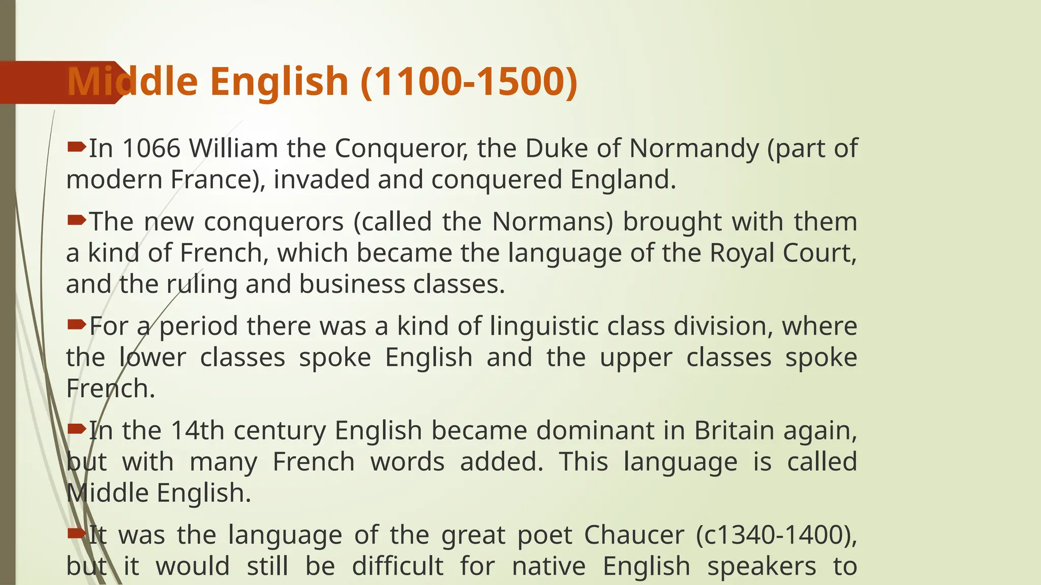 Middle English (1100-1500)
In 1066 William the Conqueror, the Duke of Normandy (part of
modern France), invaded and conquered England.
The new conquerors (called the Normans) brought with them
a kind of French, which became the language of the Royal Court,
and the ruling and business classes.
For a period there was a kind of linguistic class division, where
the lower classes spoke English and the upper classes spoke
French.
In the 14th century English became dominant in Britain again,
but with many French words added. This language is called
Middle English.
It was the language of the great poet Chaucer (c1340-1400),
but it would still be difficult for native English speakers to
 