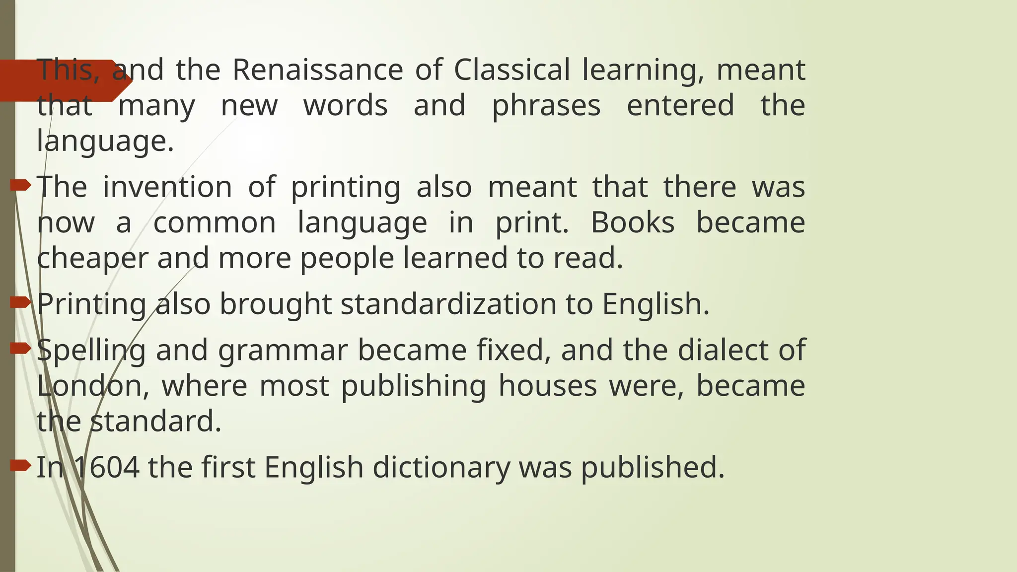 This, and the Renaissance of Classical learning, meant
that many new words and phrases entered the
language.
The invention of printing also meant that there was
now a common language in print. Books became
cheaper and more people learned to read.
Printing also brought standardization to English.
Spelling and grammar became fixed, and the dialect of
London, where most publishing houses were, became
the standard.
In 1604 the first English dictionary was published.
 