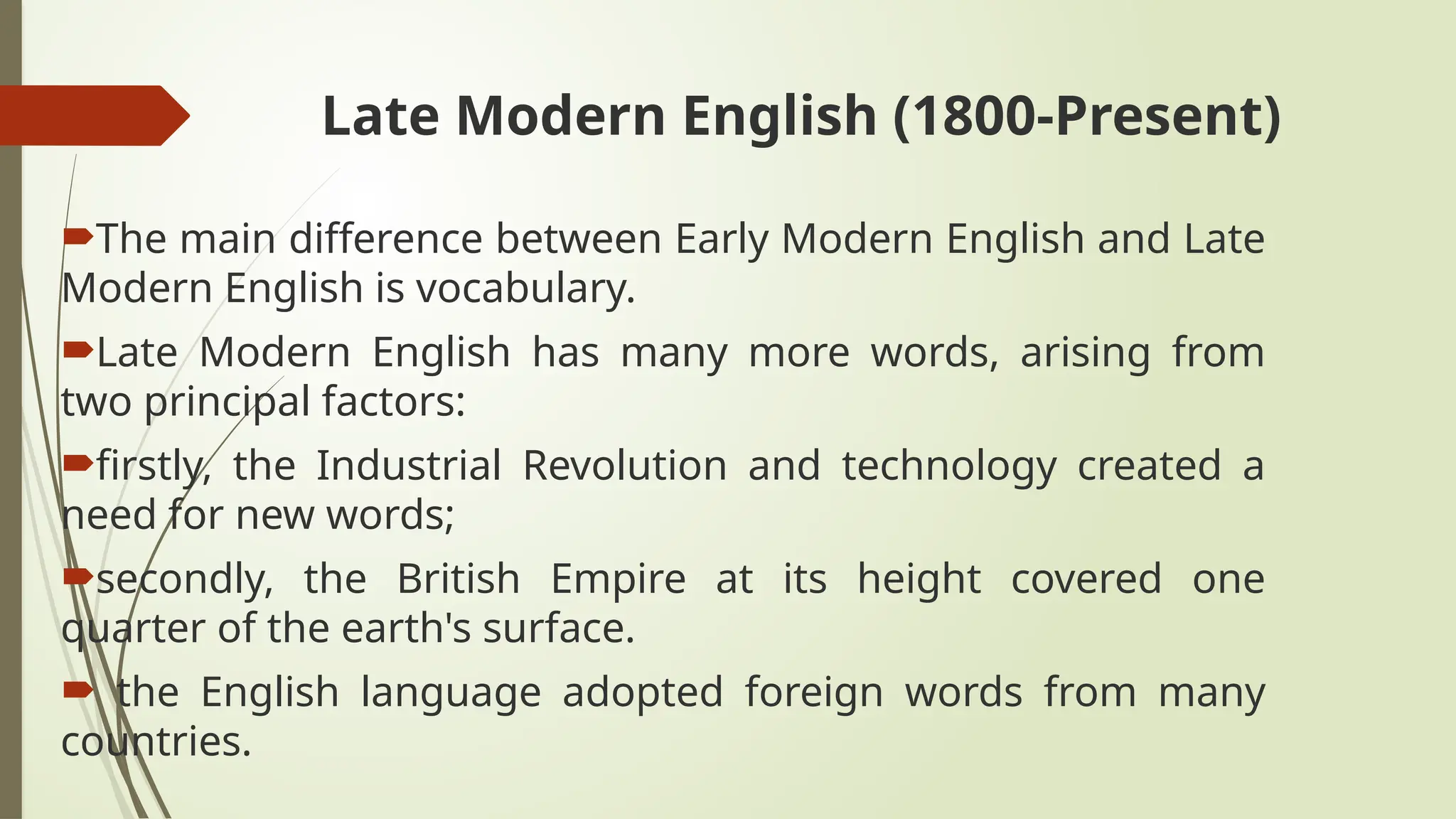 Late Modern English (1800-Present)
The main difference between Early Modern English and Late
Modern English is vocabulary.
Late Modern English has many more words, arising from
two principal factors:
firstly, the Industrial Revolution and technology created a
need for new words;
secondly, the British Empire at its height covered one
quarter of the earth's surface.
 the English language adopted foreign words from many
countries.
 