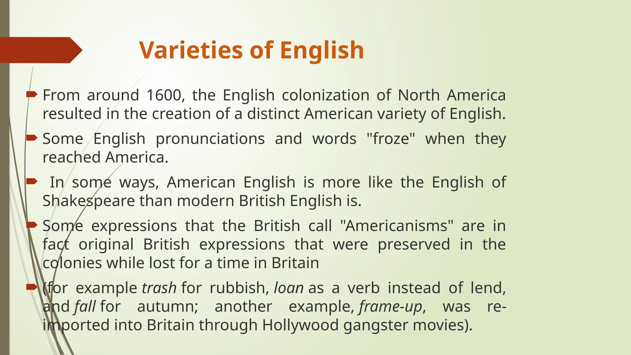 Varieties of English
 From around 1600, the English colonization of North America
resulted in the creation of a distinct American variety of English.
 Some English pronunciations and words "froze" when they
reached America.
 In some ways, American English is more like the English of
Shakespeare than modern British English is.
 Some expressions that the British call "Americanisms" are in
fact original British expressions that were preserved in the
colonies while lost for a time in Britain
 (for example trash for rubbish, loan as a verb instead of lend,
and fall for autumn; another example, frame-up, was re-
imported into Britain through Hollywood gangster movies).
 