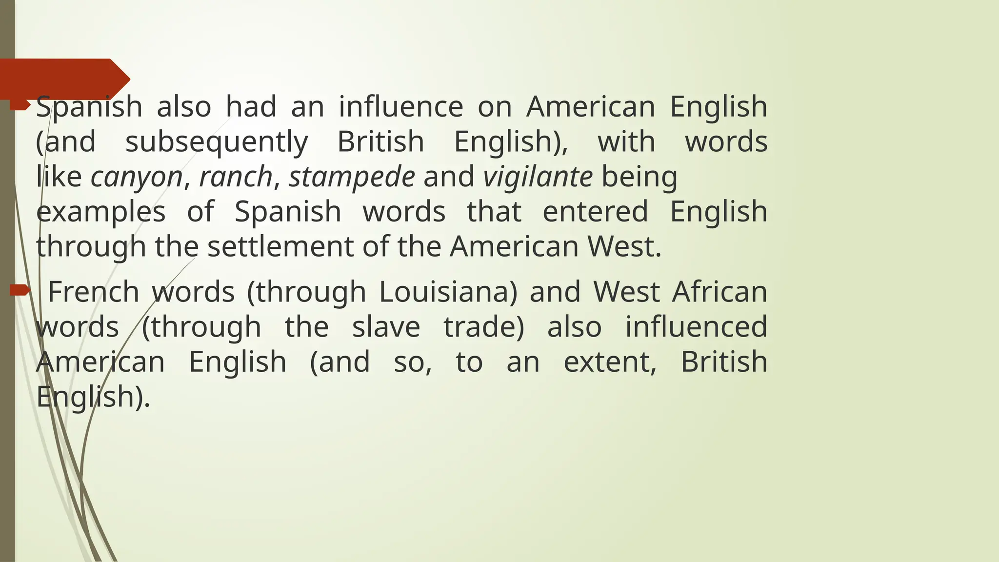 Spanish also had an influence on American English
(and subsequently British English), with words
like canyon, ranch, stampede and vigilante being
examples of Spanish words that entered English
through the settlement of the American West.
 French words (through Louisiana) and West African
words (through the slave trade) also influenced
American English (and so, to an extent, British
English).
 