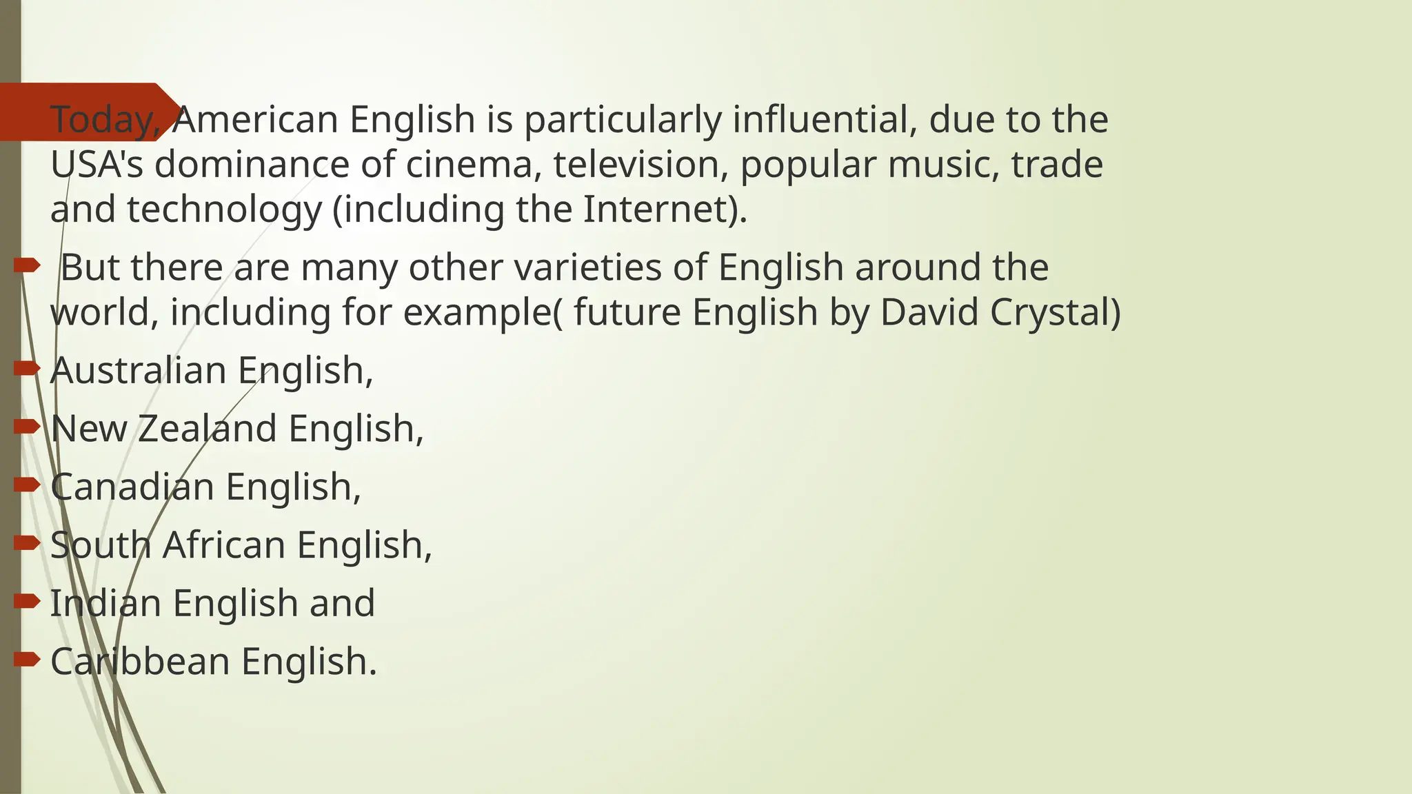  Today, American English is particularly influential, due to the
USA's dominance of cinema, television, popular music, trade
and technology (including the Internet).
 But there are many other varieties of English around the
world, including for example( future English by David Crystal)
 Australian English,
 New Zealand English,
 Canadian English,
 South African English,
 Indian English and
 Caribbean English.
 