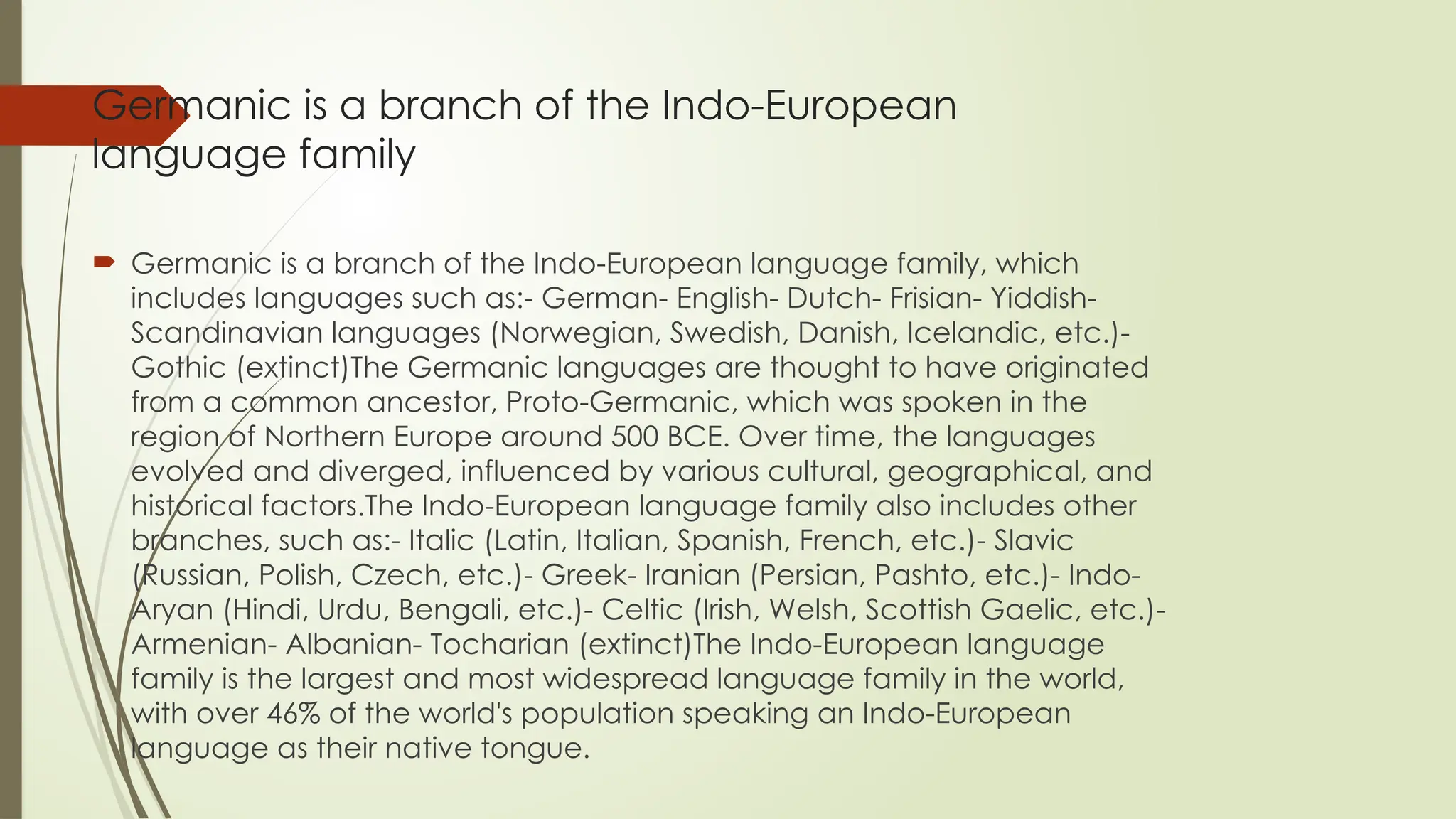 Germanic is a branch of the Indo-European
language family
 Germanic is a branch of the Indo-European language family, which
includes languages such as:- German- English- Dutch- Frisian- Yiddish-
Scandinavian languages (Norwegian, Swedish, Danish, Icelandic, etc.)-
Gothic (extinct)The Germanic languages are thought to have originated
from a common ancestor, Proto-Germanic, which was spoken in the
region of Northern Europe around 500 BCE. Over time, the languages
evolved and diverged, influenced by various cultural, geographical, and
historical factors.The Indo-European language family also includes other
branches, such as:- Italic (Latin, Italian, Spanish, French, etc.)- Slavic
(Russian, Polish, Czech, etc.)- Greek- Iranian (Persian, Pashto, etc.)- Indo-
Aryan (Hindi, Urdu, Bengali, etc.)- Celtic (Irish, Welsh, Scottish Gaelic, etc.)-
Armenian- Albanian- Tocharian (extinct)The Indo-European language
family is the largest and most widespread language family in the world,
with over 46% of the world's population speaking an Indo-European
language as their native tongue.
 