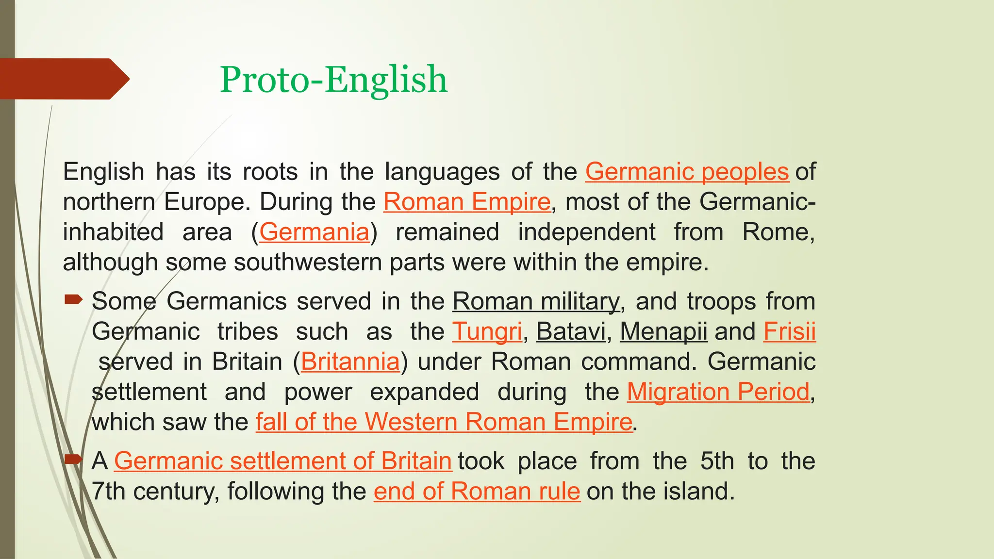 Proto-English
English has its roots in the languages of the Germanic peoples of
northern Europe. During the Roman Empire, most of the Germanic-
inhabited area (Germania) remained independent from Rome,
although some southwestern parts were within the empire.
 Some Germanics served in the Roman military, and troops from
Germanic tribes such as the Tungri, Batavi, Menapii and Frisii
served in Britain (Britannia) under Roman command. Germanic
settlement and power expanded during the Migration Period,
which saw the fall of the Western Roman Empire.
 A Germanic settlement of Britain took place from the 5th to the
7th century, following the end of Roman rule on the island.
 