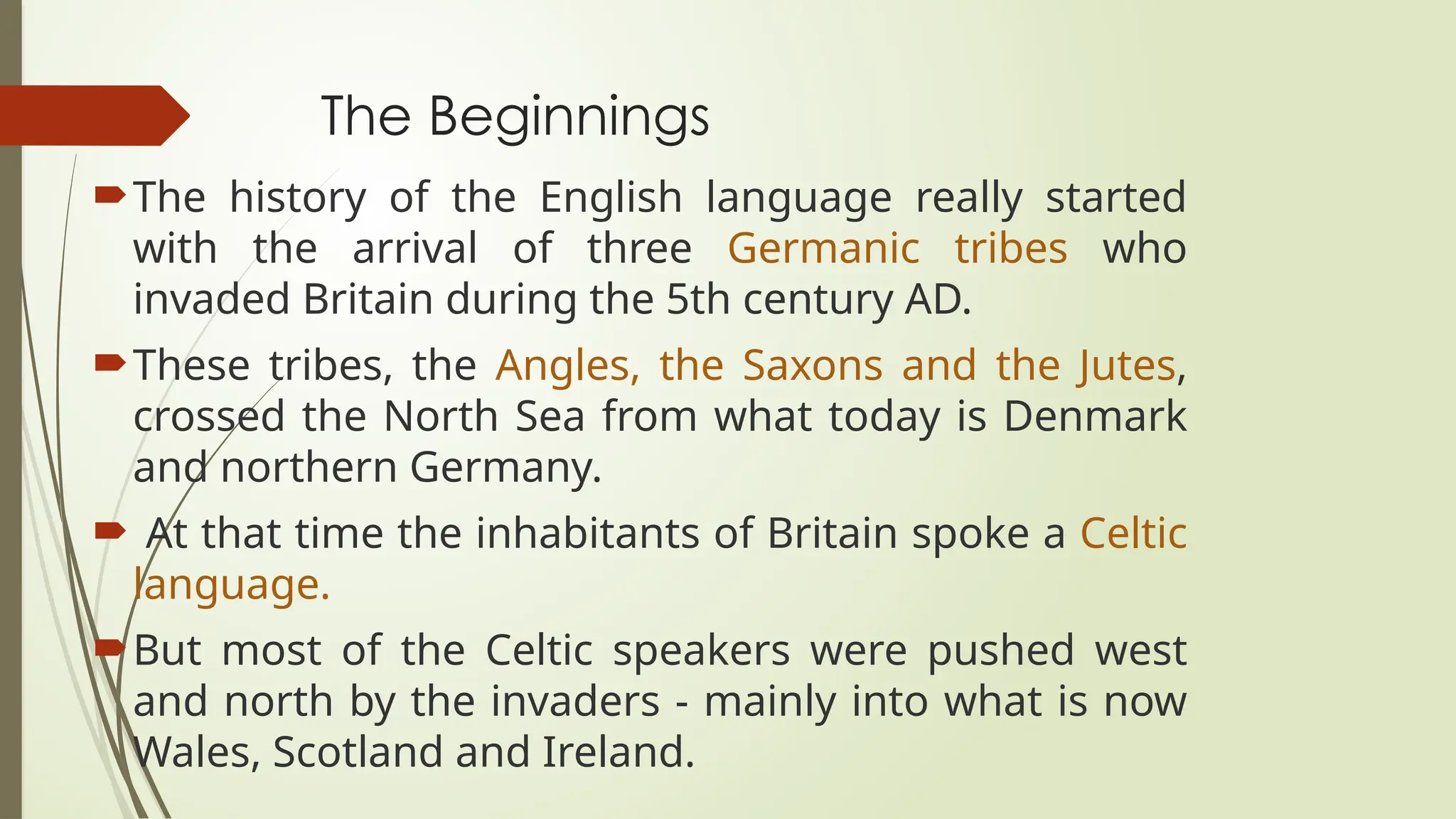 The Beginnings
The history of the English language really started
with the arrival of three Germanic tribes who
invaded Britain during the 5th century AD.
These tribes, the Angles, the Saxons and the Jutes,
crossed the North Sea from what today is Denmark
and northern Germany.
 At that time the inhabitants of Britain spoke a Celtic
language.
But most of the Celtic speakers were pushed west
and north by the invaders - mainly into what is now
Wales, Scotland and Ireland.
 