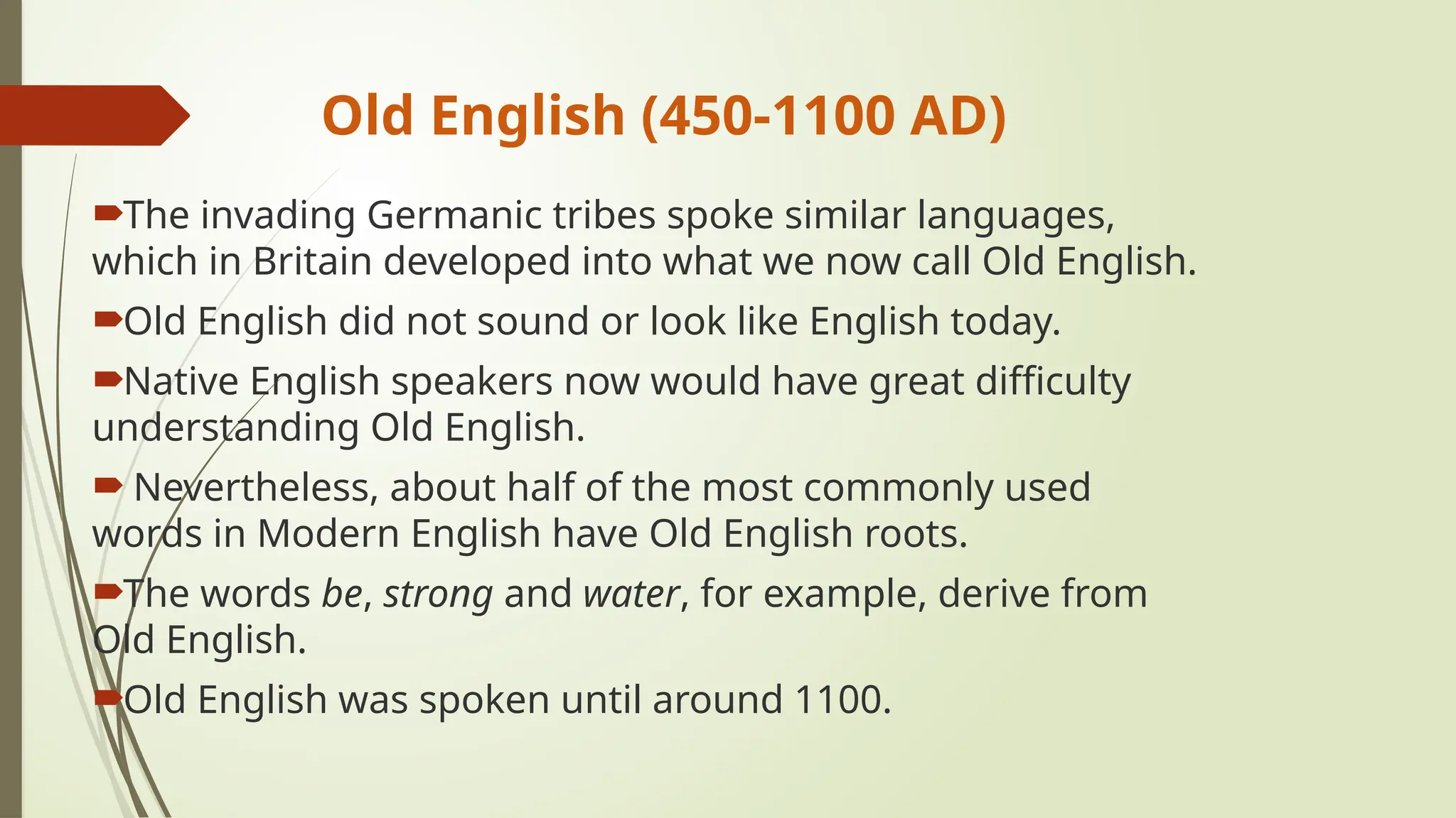 Old English (450-1100 AD)
The invading Germanic tribes spoke similar languages,
which in Britain developed into what we now call Old English.
Old English did not sound or look like English today.
Native English speakers now would have great difficulty
understanding Old English.
 Nevertheless, about half of the most commonly used
words in Modern English have Old English roots.
The words be, strong and water, for example, derive from
Old English.
Old English was spoken until around 1100.
 