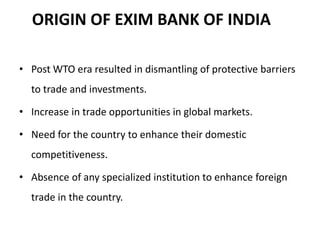 ORIGIN OF EXIM BANK OF INDIA

• Post WTO era resulted in dismantling of protective barriers
  to trade and investments.

• Increase in trade opportunities in global markets.

• Need for the country to enhance their domestic
  competitiveness.

• Absence of any specialized institution to enhance foreign
  trade in the country.
 