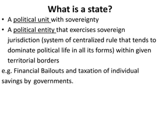 What is a state?
• A political unit with sovereignty
• A political entity that exercises sovereign
jurisdiction (system of centralized rule that tends to
dominate political life in all its forms) within given
territorial borders
e.g. Financial Bailouts and taxation of individual
savings by governments.
 