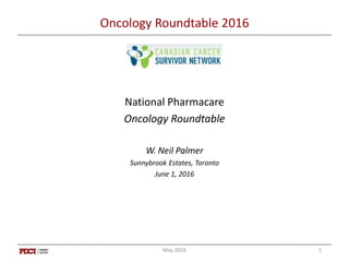 Oncology Roundtable 2016
National Pharmacare
Oncology Roundtable
W. Neil Palmer
Sunnybrook Estates, Toronto
June 1, 2016
May 2016 1
 