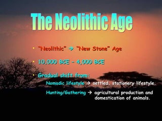 The Neolithic Age “ Neolithic”      “New Stone” Age 10,000 BCE – 4,000 BCE Gradual shift from: Nomadic lifestyle     settled, stationery lifestyle. Hunting/Gathering    agricultural production and   domestication of animals. 