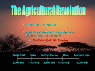 The Agricultural Revolution 8,000 BCE – 5,000 BCE Agriculture developed independently in   different parts of the world. SLASH-AND-BURN Farming Middle East  India  Central America  China  Southeast Asia 8,000 BCE  7,000 BCE  6,500 BCE  6,000 BCE  5,000 BCE 