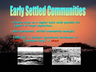 Early Settled Communities Growing crops on a regular basis made possible the    support of larger populations. More permanent, settled communities emerged. 9,000 BCE    Earliest Agricultural Settlement at     JARMO   ( northern Iraq )     wheat 