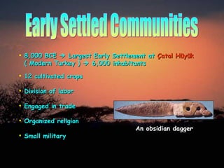 Early Settled Communities 8,000 BCE    Largest Early Settlement at   Ç atal H ü yük     ( Modern Turkey )    6,000 inhabitants Division of labor Engaged in trade Organized religion Small military 12 cultivated crops An obsidian dagger 