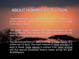 • “Australopithecine” are evolved from roughly 4 million to 1
million years ago. After that there is no trace in this genus
in the fossil record.
• The genus “Homo” includes the direct ancestors of the
modern humans. Interestingly this genus coexisted with the
later Australopithecines between 2 to1 mya.
• The earliest member of the Homo line is Homo habilis (2.2
million and 1.5 mya). The fossil remains of Homo erectus (1.5
mya) is found. Homo sapiens is evolved from Homo erectus
and this species encompass modern human during the past
40,0000years.

 