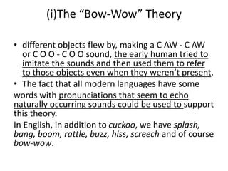 (i)The “Bow-Wow” Theory
• different objects flew by, making a C AW - C AW
or C O O - C O O sound, the early human tried to
imitate the sounds and then used them to refer
to those objects even when they weren’t present.
• The fact that all modern languages have some
words with pronunciations that seem to echo
naturally occurring sounds could be used to support
this theory.
In English, in addition to cuckoo, we have splash,
bang, boom, rattle, buzz, hiss, screech and of course
bow-wow.
 