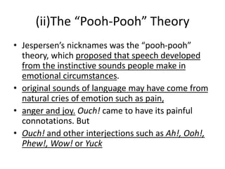 (ii)The “Pooh-Pooh” Theory
• Jespersen’s nicknames was the “pooh-pooh”
theory, which proposed that speech developed
from the instinctive sounds people make in
emotional circumstances.
• original sounds of language may have come from
natural cries of emotion such as pain,
• anger and joy. Ouch! came to have its painful
connotations. But
• Ouch! and other interjections such as Ah!, Ooh!,
Phew!, Wow! or Yuck
 
